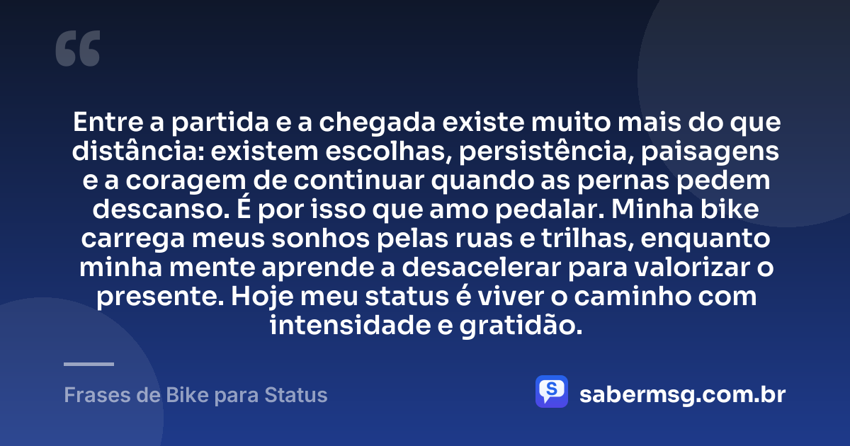 Entre a partida e a chegada existe muito mais do que distância: existem escolhas, persistência, paisagens e a coragem de continuar quando as pernas pedem descanso. É por isso que amo pedalar. Minha bike carrega meus sonhos pelas ruas e trilhas, enquanto minha mente aprende a desacelerar para valorizar o presente. Hoje meu status é viver o caminho com intensidade e gratidão. — Frases de Bike para Status