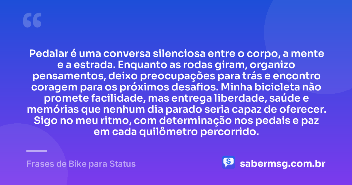 Pedalar é uma conversa silenciosa entre o corpo, a mente e a estrada. Enquanto as rodas giram, organizo pensamentos, deixo preocupações para trás e encontro coragem para os próximos desafios. Minha bicicleta não promete facilidade, mas entrega liberdade, saúde e memórias que nenhum dia parado seria capaz de oferecer. Sigo no meu ritmo, com determinação nos pedais e paz em cada quilômetro percorrido. — Frases de Bike para Status