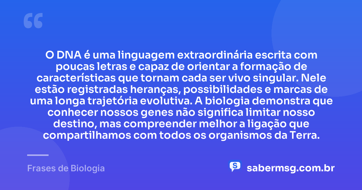 O DNA é uma linguagem extraordinária escrita com poucas letras e capaz de orientar a formação de características que tornam cada ser vivo singular. Nele estão registradas heranças, possibilidades e marcas de uma longa trajetória evolutiva. A biologia demonstra que conhecer nossos genes não significa limitar nosso destino, mas compreender melhor a ligação que compartilhamos com todos os organismos da Terra. — Frases de Biologia