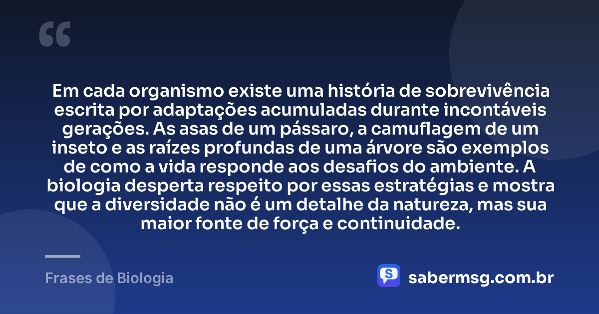 Em cada organismo existe uma história de sobrevivência escrita por adaptações acumuladas durante incontáveis gerações. As asas de um pássaro, a camuflagem de um inseto e as raízes profundas de uma árvore são exemplos de como a vida responde aos desafios do ambiente. A biologia desperta respeito por essas estratégias e mostra que a diversidade não é um detalhe da natureza, mas sua maior fonte de força e continuidade. — Frases de Biologia