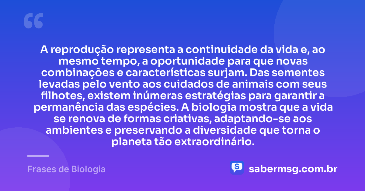 A reprodução representa a continuidade da vida e, ao mesmo tempo, a oportunidade para que novas combinações e características surjam. Das sementes levadas pelo vento aos cuidados de animais com seus filhotes, existem inúmeras estratégias para garantir a permanência das espécies. A biologia mostra que a vida se renova de formas criativas, adaptando-se aos ambientes e preservando a diversidade que torna o planeta tão extraordinário. — Frases de Biologia