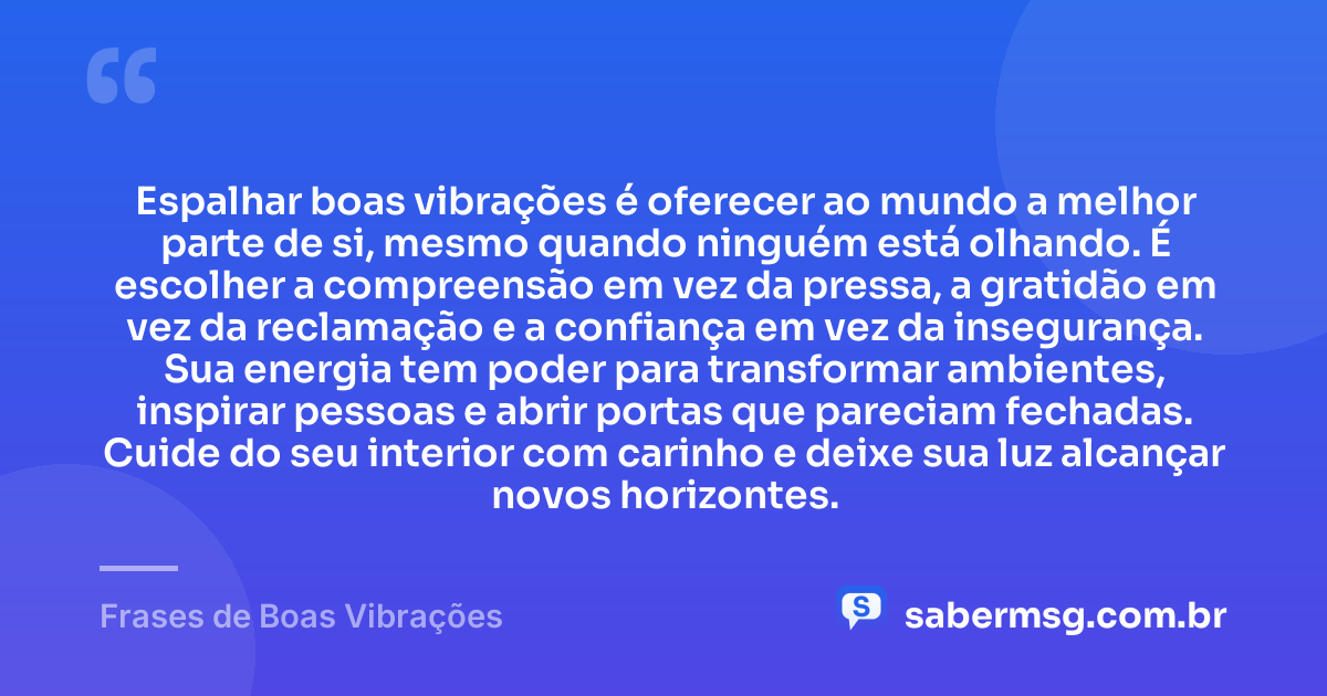 Espalhar boas vibrações é oferecer ao mundo a melhor parte de si, mesmo quando ninguém está olhando. É escolher a compreensão em vez da pressa, a gratidão em vez da reclamação e a confiança em vez da insegurança. Sua energia tem poder para transformar ambientes, inspirar pessoas e abrir portas que pareciam fechadas. Cuide do seu interior com carinho e deixe sua luz alcançar novos horizontes. — Frases de Boas Vibrações
