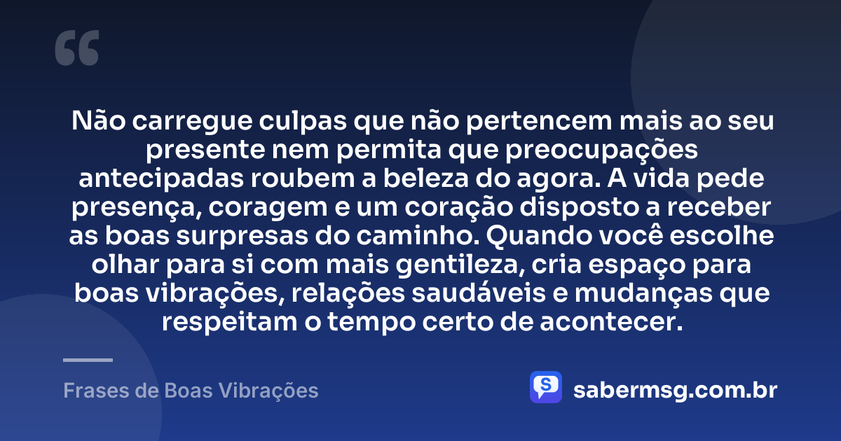 Não carregue culpas que não pertencem mais ao seu presente nem permita que preocupações antecipadas roubem a beleza do agora. A vida pede presença, coragem e um coração disposto a receber as boas surpresas do caminho. Quando você escolhe olhar para si com mais gentileza, cria espaço para boas vibrações, relações saudáveis e mudanças que respeitam o tempo certo de acontecer. — Frases de Boas Vibrações