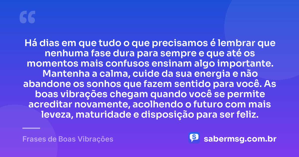 Há dias em que tudo o que precisamos é lembrar que nenhuma fase dura para sempre e que até os momentos mais confusos ensinam algo importante. Mantenha a calma, cuide da sua energia e não abandone os sonhos que fazem sentido para você. As boas vibrações chegam quando você se permite acreditar novamente, acolhendo o futuro com mais leveza, maturidade e disposição para ser feliz. — Frases de Boas Vibrações