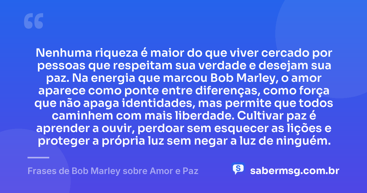 Nenhuma riqueza é maior do que viver cercado por pessoas que respeitam sua verdade e desejam sua paz. Na energia que marcou Bob Marley, o amor aparece como ponte entre diferenças, como força que não apaga identidades, mas permite que todos caminhem com mais liberdade. Cultivar paz é aprender a ouvir, perdoar sem esquecer as lições e proteger a própria luz sem negar a luz de ninguém. — Frases de Bob Marley sobre Amor e Paz