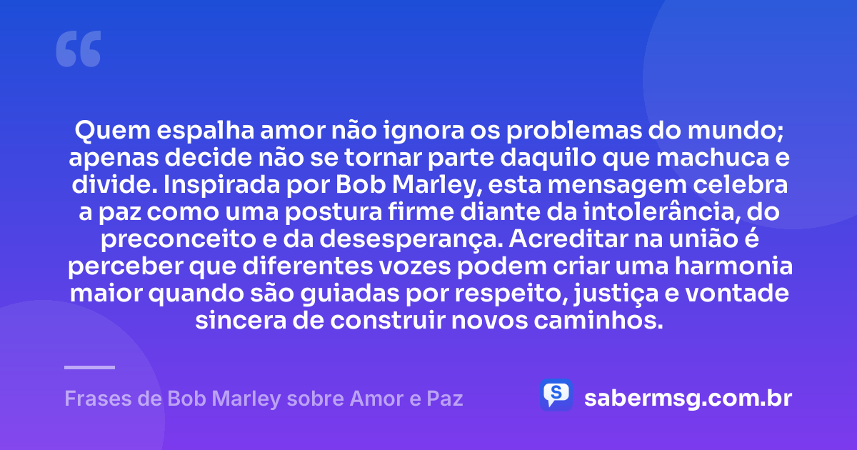 Quem espalha amor não ignora os problemas do mundo; apenas decide não se tornar parte daquilo que machuca e divide. Inspirada por Bob Marley, esta mensagem celebra a paz como uma postura firme diante da intolerância, do preconceito e da desesperança. Acreditar na união é perceber que diferentes vozes podem criar uma harmonia maior quando são guiadas por respeito, justiça e vontade sincera de construir novos caminhos. — Frases de Bob Marley sobre Amor e Paz