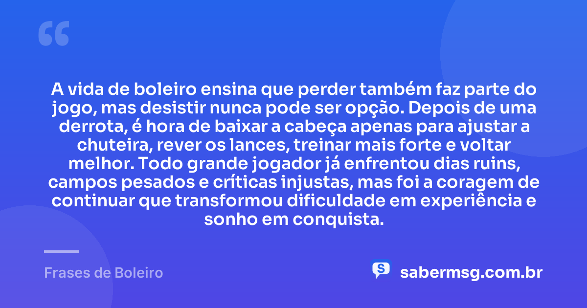 A vida de boleiro ensina que perder também faz parte do jogo, mas desistir nunca pode ser opção. Depois de uma derrota, é hora de baixar a cabeça apenas para ajustar a chuteira, rever os lances, treinar mais forte e voltar melhor. Todo grande jogador já enfrentou dias ruins, campos pesados e críticas injustas, mas foi a coragem de continuar que transformou dificuldade em experiência e sonho em conquista. — Frases de Boleiro