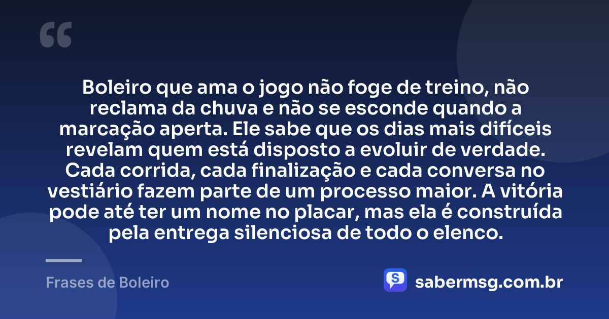 Boleiro que ama o jogo não foge de treino, não reclama da chuva e não se esconde quando a marcação aperta. Ele sabe que os dias mais difíceis revelam quem está disposto a evoluir de verdade. Cada corrida, cada finalização e cada conversa no vestiário fazem parte de um processo maior. A vitória pode até ter um nome no placar, mas ela é construída pela entrega silenciosa de todo o elenco. — Frases de Boleiro