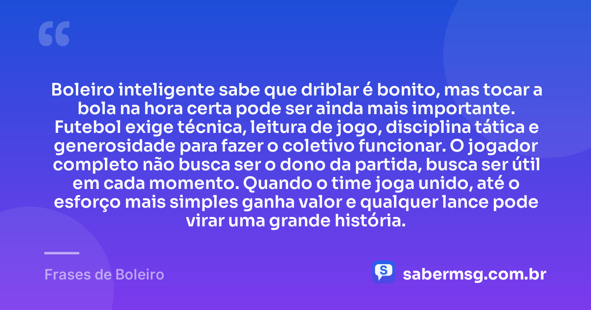 Boleiro inteligente sabe que driblar é bonito, mas tocar a bola na hora certa pode ser ainda mais importante. Futebol exige técnica, leitura de jogo, disciplina tática e generosidade para fazer o coletivo funcionar. O jogador completo não busca ser o dono da partida, busca ser útil em cada momento. Quando o time joga unido, até o esforço mais simples ganha valor e qualquer lance pode virar uma grande história. — Frases de Boleiro