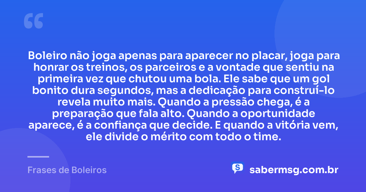 Boleiro não joga apenas para aparecer no placar, joga para honrar os treinos, os parceiros e a vontade que sentiu na primeira vez que chutou uma bola. Ele sabe que um gol bonito dura segundos, mas a dedicação para construí-lo revela muito mais. Quando a pressão chega, é a preparação que fala alto. Quando a oportunidade aparece, é a confiança que decide. E quando a vitória vem, ele divide o mérito com todo o time. — Frases de Boleiros