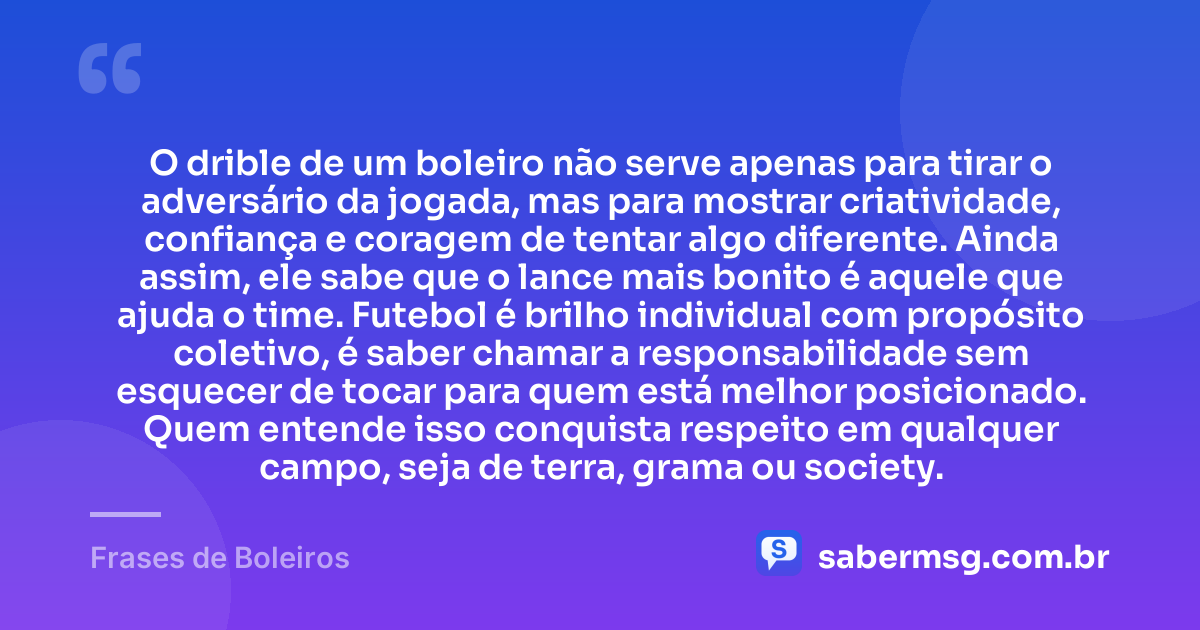 O drible de um boleiro não serve apenas para tirar o adversário da jogada, mas para mostrar criatividade, confiança e coragem de tentar algo diferente. Ainda assim, ele sabe que o lance mais bonito é aquele que ajuda o time. Futebol é brilho individual com propósito coletivo, é saber chamar a responsabilidade sem esquecer de tocar para quem está melhor posicionado. Quem entende isso conquista respeito em qualquer campo, seja de terra, grama ou society. — Frases de Boleiros