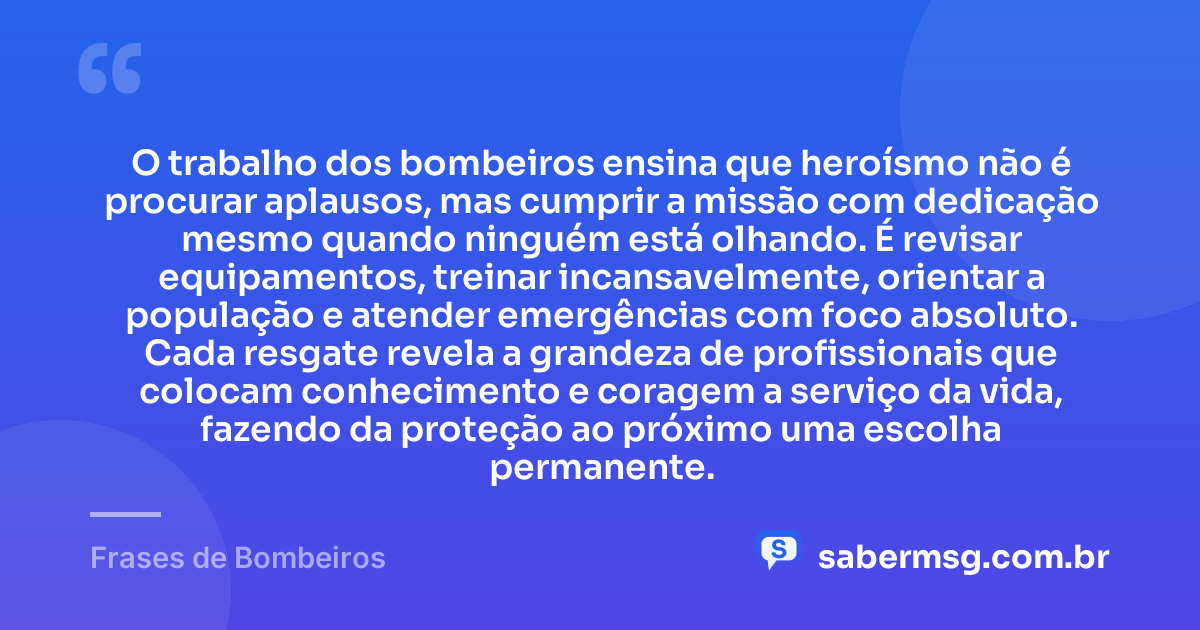 O trabalho dos bombeiros ensina que heroísmo não é procurar aplausos, mas cumprir a missão com dedicação mesmo quando ninguém está olhando. É revisar equipamentos, treinar incansavelmente, orientar a população e atender emergências com foco absoluto. Cada resgate revela a grandeza de profissionais que colocam conhecimento e coragem a serviço da vida, fazendo da proteção ao próximo uma escolha permanente. — Frases de Bombeiros