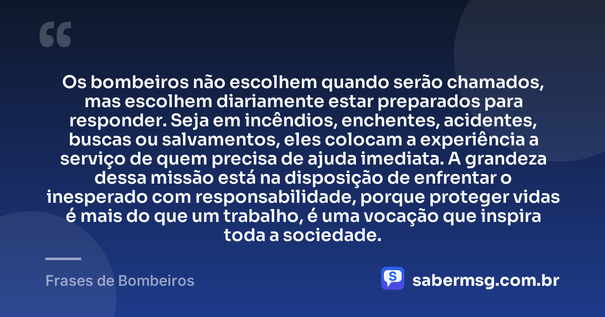 Os bombeiros não escolhem quando serão chamados, mas escolhem diariamente estar preparados para responder. Seja em incêndios, enchentes, acidentes, buscas ou salvamentos, eles colocam a experiência a serviço de quem precisa de ajuda imediata. A grandeza dessa missão está na disposição de enfrentar o inesperado com responsabilidade, porque proteger vidas é mais do que um trabalho, é uma vocação que inspira toda a sociedade. — Frases de Bombeiros