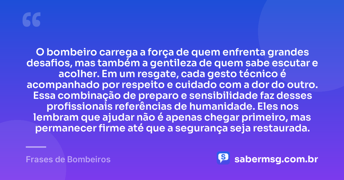O bombeiro carrega a força de quem enfrenta grandes desafios, mas também a gentileza de quem sabe escutar e acolher. Em um resgate, cada gesto técnico é acompanhado por respeito e cuidado com a dor do outro. Essa combinação de preparo e sensibilidade faz desses profissionais referências de humanidade. Eles nos lembram que ajudar não é apenas chegar primeiro, mas permanecer firme até que a segurança seja restaurada. — Frases de Bombeiros