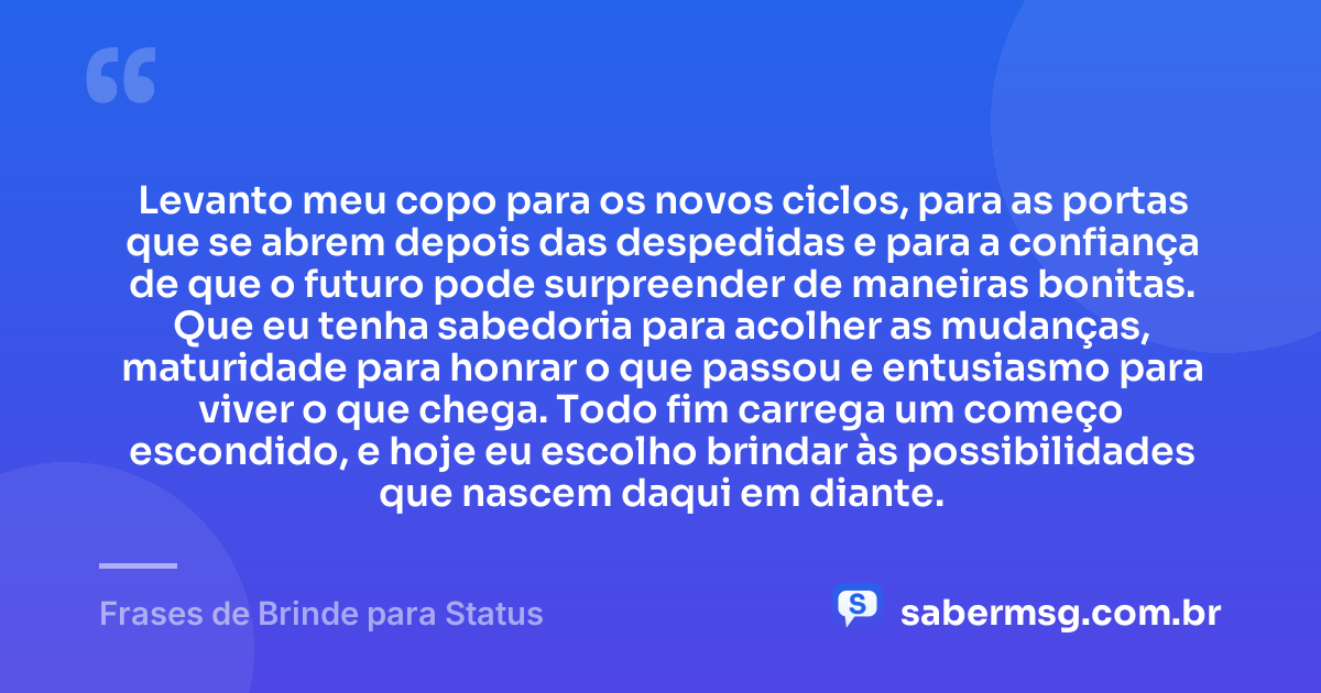Levanto meu copo para os novos ciclos, para as portas que se abrem depois das despedidas e para a confiança de que o futuro pode surpreender de maneiras bonitas. Que eu tenha sabedoria para acolher as mudanças, maturidade para honrar o que passou e entusiasmo para viver o que chega. Todo fim carrega um começo escondido, e hoje eu escolho brindar às possibilidades que nascem daqui em diante. — Frases de Brinde para Status