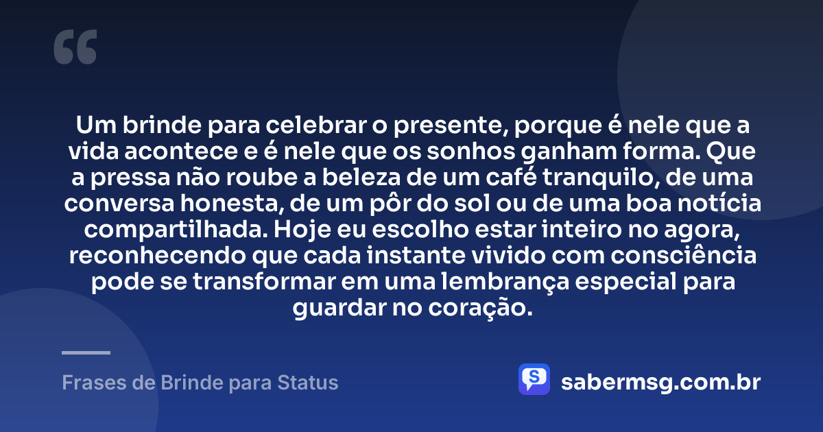 Um brinde para celebrar o presente, porque é nele que a vida acontece e é nele que os sonhos ganham forma. Que a pressa não roube a beleza de um café tranquilo, de uma conversa honesta, de um pôr do sol ou de uma boa notícia compartilhada. Hoje eu escolho estar inteiro no agora, reconhecendo que cada instante vivido com consciência pode se transformar em uma lembrança especial para guardar no coração. — Frases de Brinde para Status
