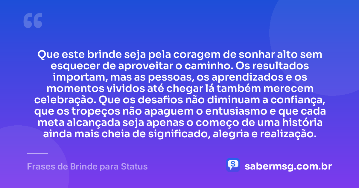 Que este brinde seja pela coragem de sonhar alto sem esquecer de aproveitar o caminho. Os resultados importam, mas as pessoas, os aprendizados e os momentos vividos até chegar lá também merecem celebração. Que os desafios não diminuam a confiança, que os tropeços não apaguem o entusiasmo e que cada meta alcançada seja apenas o começo de uma história ainda mais cheia de significado, alegria e realização. — Frases de Brinde para Status