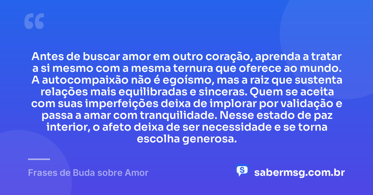 Antes de buscar amor em outro coração, aprenda a tratar a si mesmo com a mesma ternura que oferece ao mundo. A autocompaixão não é egoísmo, mas a raiz que sustenta relações mais equilibradas e sinceras. Quem se aceita com suas imperfeições deixa de implorar por validação e passa a amar com tranquilidade. Nesse estado de paz interior, o afeto deixa de ser necessidade e se torna escolha generosa. — Frases de Buda sobre Amor