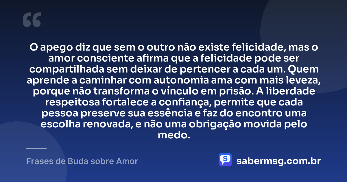 O apego diz que sem o outro não existe felicidade, mas o amor consciente afirma que a felicidade pode ser compartilhada sem deixar de pertencer a cada um. Quem aprende a caminhar com autonomia ama com mais leveza, porque não transforma o vínculo em prisão. A liberdade respeitosa fortalece a confiança, permite que cada pessoa preserve sua essência e faz do encontro uma escolha renovada, e não uma obrigação movida pelo medo. — Frases de Buda sobre Amor