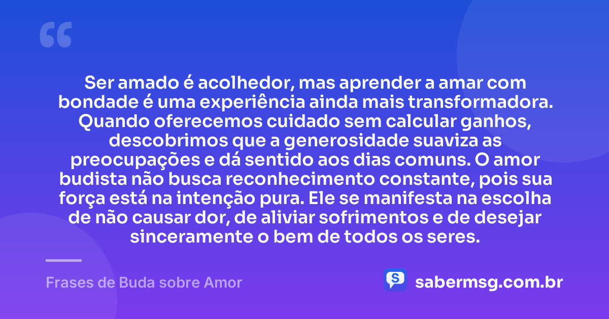 Ser amado é acolhedor, mas aprender a amar com bondade é uma experiência ainda mais transformadora. Quando oferecemos cuidado sem calcular ganhos, descobrimos que a generosidade suaviza as preocupações e dá sentido aos dias comuns. O amor budista não busca reconhecimento constante, pois sua força está na intenção pura. Ele se manifesta na escolha de não causar dor, de aliviar sofrimentos e de desejar sinceramente o bem de todos os seres. — Frases de Buda sobre Amor
