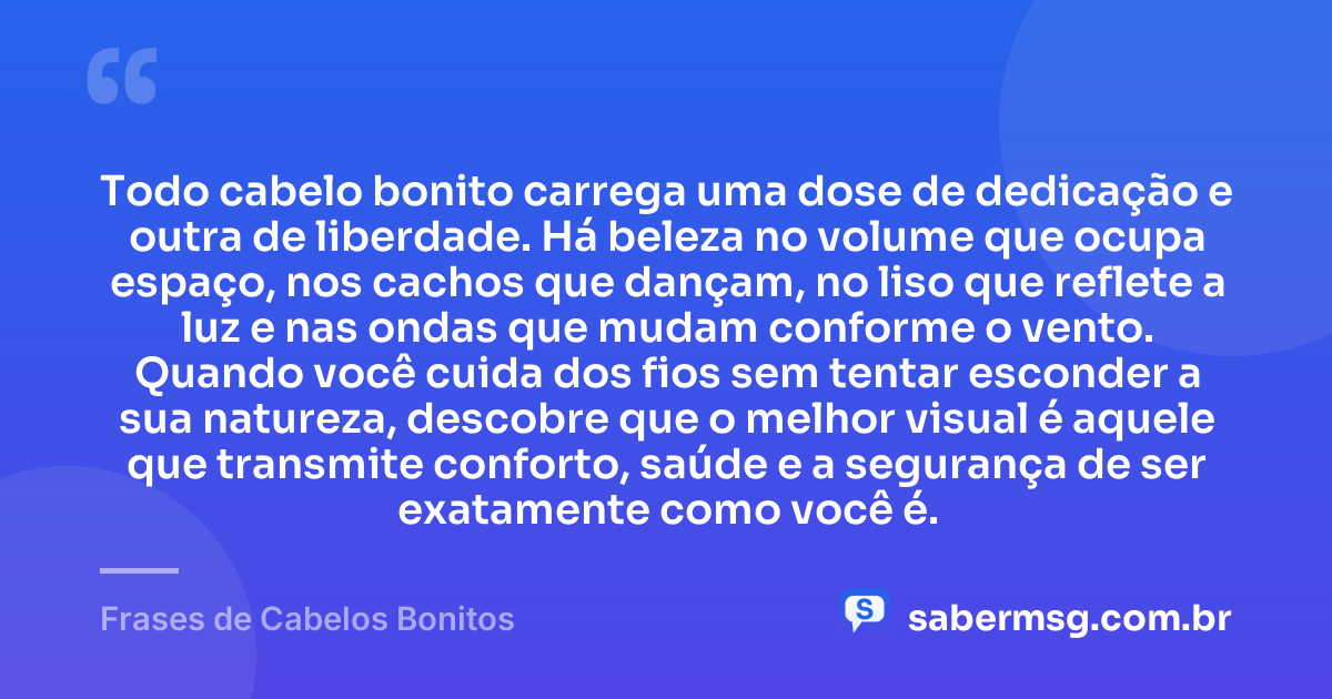 Todo cabelo bonito carrega uma dose de dedicação e outra de liberdade. Há beleza no volume que ocupa espaço, nos cachos que dançam, no liso que reflete a luz e nas ondas que mudam conforme o vento. Quando você cuida dos fios sem tentar esconder a sua natureza, descobre que o melhor visual é aquele que transmite conforto, saúde e a segurança de ser exatamente como você é. — Frases de Cabelos Bonitos