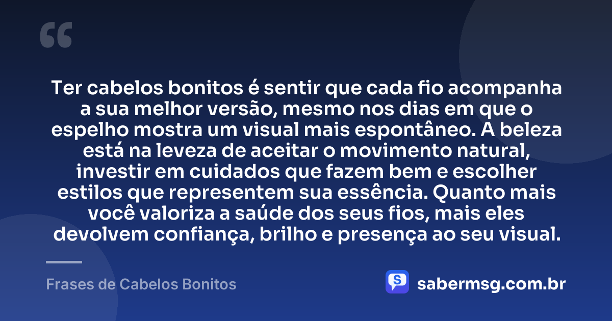 Ter cabelos bonitos é sentir que cada fio acompanha a sua melhor versão, mesmo nos dias em que o espelho mostra um visual mais espontâneo. A beleza está na leveza de aceitar o movimento natural, investir em cuidados que fazem bem e escolher estilos que representem sua essência. Quanto mais você valoriza a saúde dos seus fios, mais eles devolvem confiança, brilho e presença ao seu visual. — Frases de Cabelos Bonitos