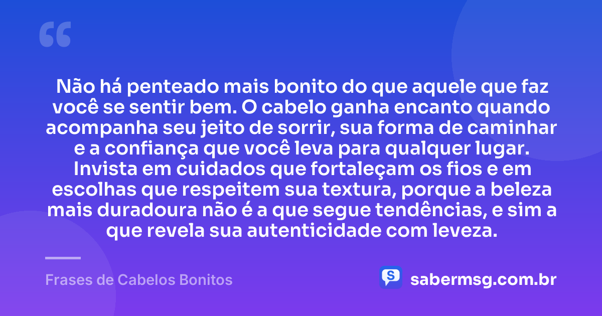 Não há penteado mais bonito do que aquele que faz você se sentir bem. O cabelo ganha encanto quando acompanha seu jeito de sorrir, sua forma de caminhar e a confiança que você leva para qualquer lugar. Invista em cuidados que fortaleçam os fios e em escolhas que respeitem sua textura, porque a beleza mais duradoura não é a que segue tendências, e sim a que revela sua autenticidade com leveza. — Frases de Cabelos Bonitos