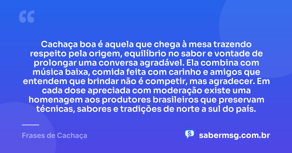 Cachaça boa é aquela que chega à mesa trazendo respeito pela origem, equilíbrio no sabor e vontade de prolongar uma conversa agradável. Ela combina com música baixa, comida feita com carinho e amigos que entendem que brindar não é competir, mas agradecer. Em cada dose apreciada com moderação existe uma homenagem aos produtores brasileiros que preservam técnicas, sabores e tradições de norte a sul do país. — Frases de Cachaça