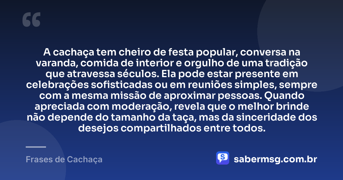 A cachaça tem cheiro de festa popular, conversa na varanda, comida de interior e orgulho de uma tradição que atravessa séculos. Ela pode estar presente em celebrações sofisticadas ou em reuniões simples, sempre com a mesma missão de aproximar pessoas. Quando apreciada com moderação, revela que o melhor brinde não depende do tamanho da taça, mas da sinceridade dos desejos compartilhados entre todos. — Frases de Cachaça