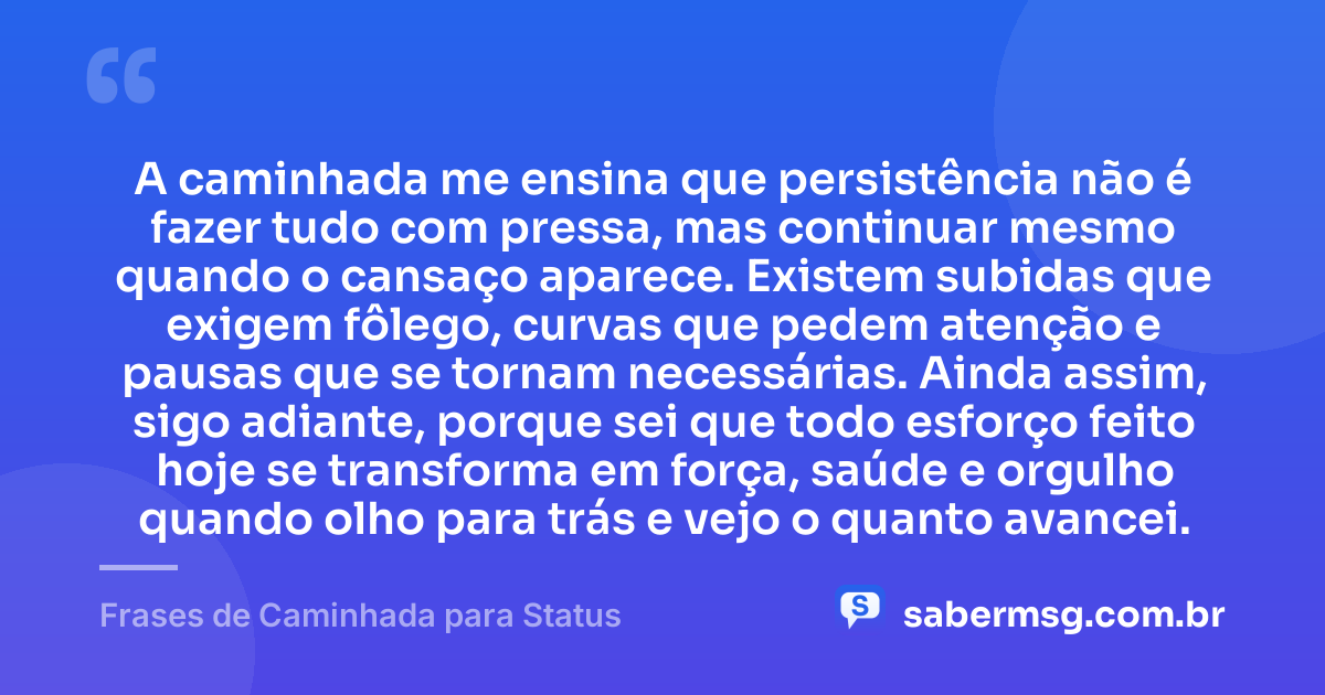 A caminhada me ensina que persistência não é fazer tudo com pressa, mas continuar mesmo quando o cansaço aparece. Existem subidas que exigem fôlego, curvas que pedem atenção e pausas que se tornam necessárias. Ainda assim, sigo adiante, porque sei que todo esforço feito hoje se transforma em força, saúde e orgulho quando olho para trás e vejo o quanto avancei. — Frases de Caminhada para Status