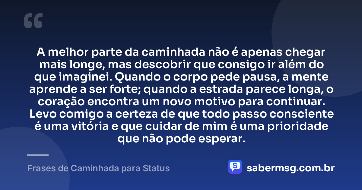 A melhor parte da caminhada não é apenas chegar mais longe, mas descobrir que consigo ir além do que imaginei. Quando o corpo pede pausa, a mente aprende a ser forte; quando a estrada parece longa, o coração encontra um novo motivo para continuar. Levo comigo a certeza de que todo passo consciente é uma vitória e que cuidar de mim é uma prioridade que não pode esperar. — Frases de Caminhada para Status