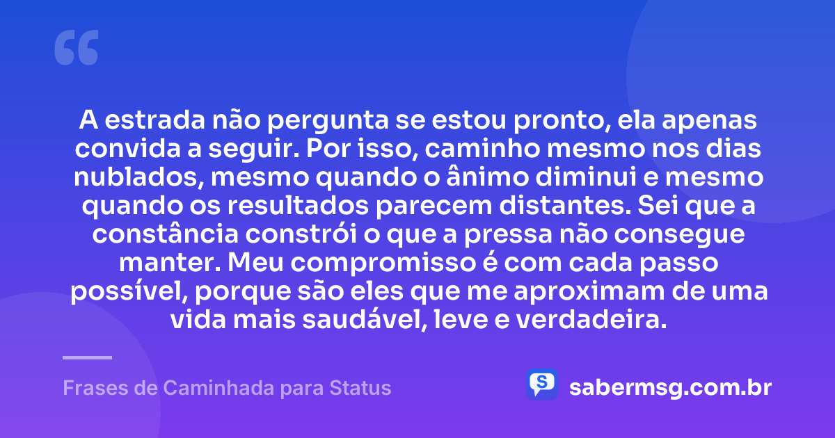A estrada não pergunta se estou pronto, ela apenas convida a seguir. Por isso, caminho mesmo nos dias nublados, mesmo quando o ânimo diminui e mesmo quando os resultados parecem distantes. Sei que a constância constrói o que a pressa não consegue manter. Meu compromisso é com cada passo possível, porque são eles que me aproximam de uma vida mais saudável, leve e verdadeira. — Frases de Caminhada para Status