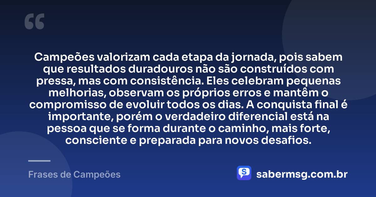 Campeões valorizam cada etapa da jornada, pois sabem que resultados duradouros não são construídos com pressa, mas com consistência. Eles celebram pequenas melhorias, observam os próprios erros e mantêm o compromisso de evoluir todos os dias. A conquista final é importante, porém o verdadeiro diferencial está na pessoa que se forma durante o caminho, mais forte, consciente e preparada para novos desafios. — Frases de Campeões