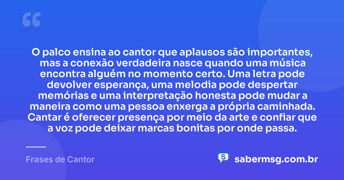 O palco ensina ao cantor que aplausos são importantes, mas a conexão verdadeira nasce quando uma música encontra alguém no momento certo. Uma letra pode devolver esperança, uma melodia pode despertar memórias e uma interpretação honesta pode mudar a maneira como uma pessoa enxerga a própria caminhada. Cantar é oferecer presença por meio da arte e confiar que a voz pode deixar marcas bonitas por onde passa. — Frases de Cantor