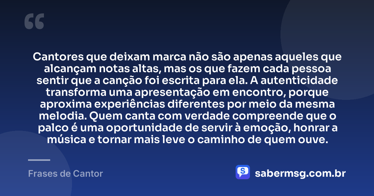 Cantores que deixam marca não são apenas aqueles que alcançam notas altas, mas os que fazem cada pessoa sentir que a canção foi escrita para ela. A autenticidade transforma uma apresentação em encontro, porque aproxima experiências diferentes por meio da mesma melodia. Quem canta com verdade compreende que o palco é uma oportunidade de servir à emoção, honrar a música e tornar mais leve o caminho de quem ouve. — Frases de Cantor