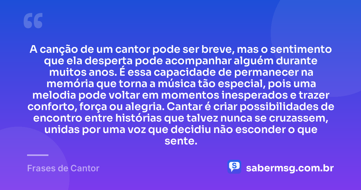 A canção de um cantor pode ser breve, mas o sentimento que ela desperta pode acompanhar alguém durante muitos anos. É essa capacidade de permanecer na memória que torna a música tão especial, pois uma melodia pode voltar em momentos inesperados e trazer conforto, força ou alegria. Cantar é criar possibilidades de encontro entre histórias que talvez nunca se cruzassem, unidas por uma voz que decidiu não esconder o que sente. — Frases de Cantor
