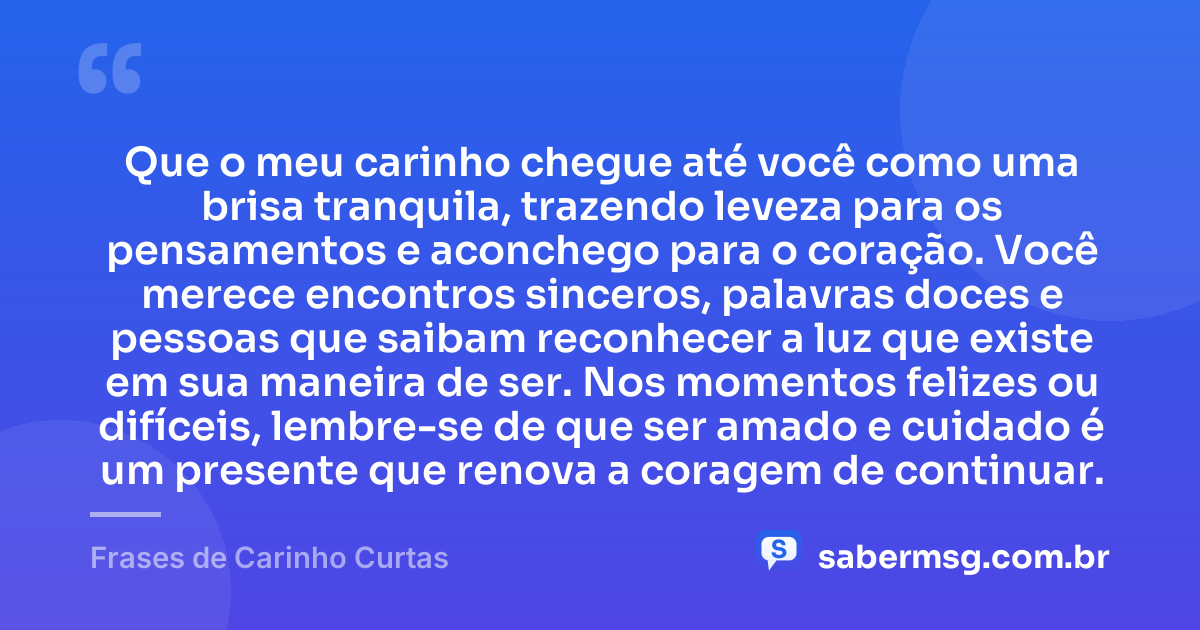 Que o meu carinho chegue até você como uma brisa tranquila, trazendo leveza para os pensamentos e aconchego para o coração. Você merece encontros sinceros, palavras doces e pessoas que saibam reconhecer a luz que existe em sua maneira de ser. Nos momentos felizes ou difíceis, lembre-se de que ser amado e cuidado é um presente que renova a coragem de continuar. — Frases de Carinho Curtas