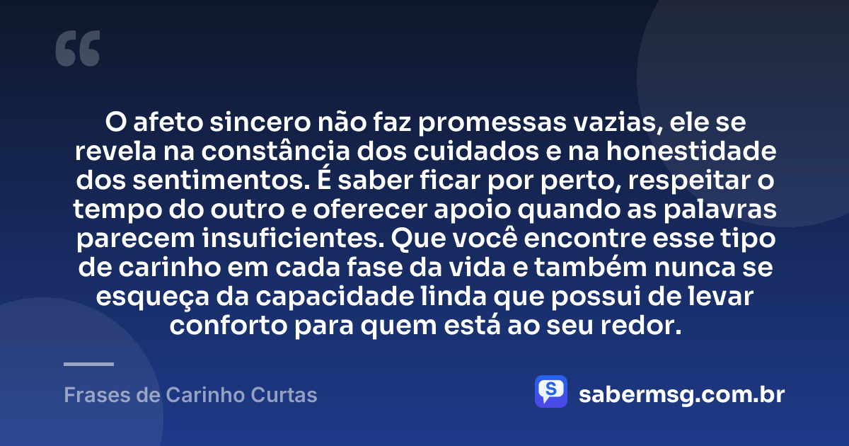 O afeto sincero não faz promessas vazias, ele se revela na constância dos cuidados e na honestidade dos sentimentos. É saber ficar por perto, respeitar o tempo do outro e oferecer apoio quando as palavras parecem insuficientes. Que você encontre esse tipo de carinho em cada fase da vida e também nunca se esqueça da capacidade linda que possui de levar conforto para quem está ao seu redor. — Frases de Carinho Curtas