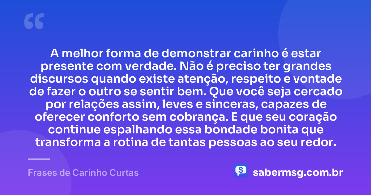 A melhor forma de demonstrar carinho é estar presente com verdade. Não é preciso ter grandes discursos quando existe atenção, respeito e vontade de fazer o outro se sentir bem. Que você seja cercado por relações assim, leves e sinceras, capazes de oferecer conforto sem cobrança. E que seu coração continue espalhando essa bondade bonita que transforma a rotina de tantas pessoas ao seu redor. — Frases de Carinho Curtas