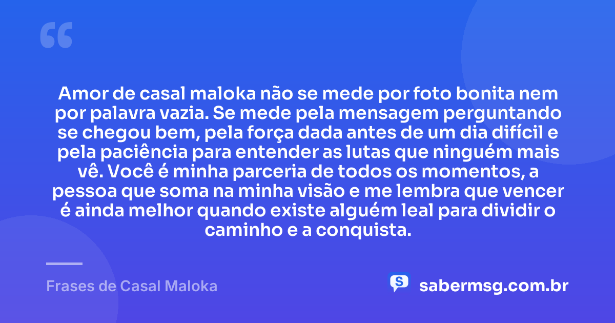 Amor de casal maloka não se mede por foto bonita nem por palavra vazia. Se mede pela mensagem perguntando se chegou bem, pela força dada antes de um dia difícil e pela paciência para entender as lutas que ninguém mais vê. Você é minha parceria de todos os momentos, a pessoa que soma na minha visão e me lembra que vencer é ainda melhor quando existe alguém leal para dividir o caminho e a conquista. — Frases de Casal Maloka