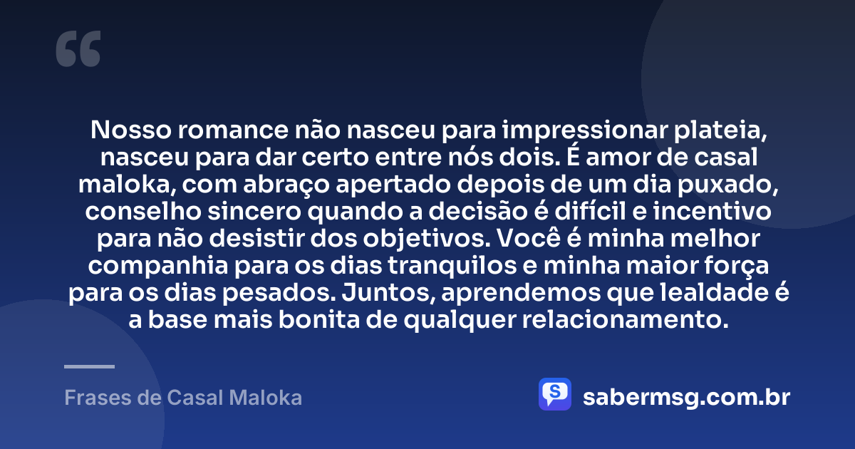 Nosso romance não nasceu para impressionar plateia, nasceu para dar certo entre nós dois. É amor de casal maloka, com abraço apertado depois de um dia puxado, conselho sincero quando a decisão é difícil e incentivo para não desistir dos objetivos. Você é minha melhor companhia para os dias tranquilos e minha maior força para os dias pesados. Juntos, aprendemos que lealdade é a base mais bonita de qualquer relacionamento. — Frases de Casal Maloka