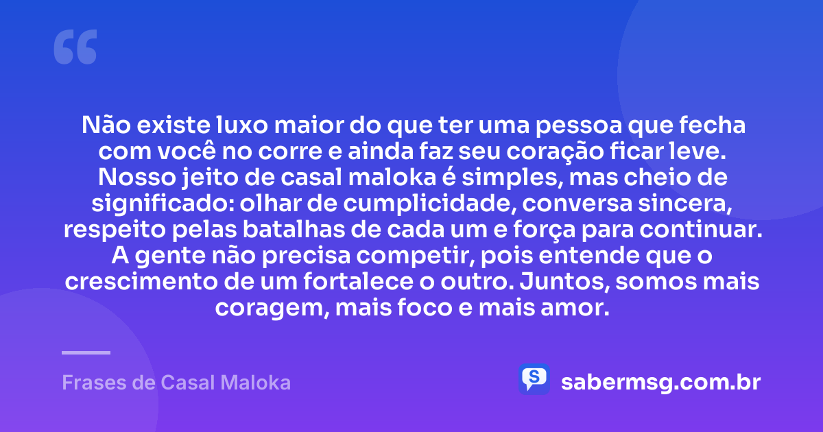 Não existe luxo maior do que ter uma pessoa que fecha com você no corre e ainda faz seu coração ficar leve. Nosso jeito de casal maloka é simples, mas cheio de significado: olhar de cumplicidade, conversa sincera, respeito pelas batalhas de cada um e força para continuar. A gente não precisa competir, pois entende que o crescimento de um fortalece o outro. Juntos, somos mais coragem, mais foco e mais amor. — Frases de Casal Maloka