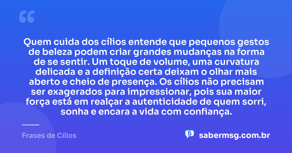 Quem cuida dos cílios entende que pequenos gestos de beleza podem criar grandes mudanças na forma de se sentir. Um toque de volume, uma curvatura delicada e a definição certa deixam o olhar mais aberto e cheio de presença. Os cílios não precisam ser exagerados para impressionar, pois sua maior força está em realçar a autenticidade de quem sorri, sonha e encara a vida com confiança. — Frases de Cílios