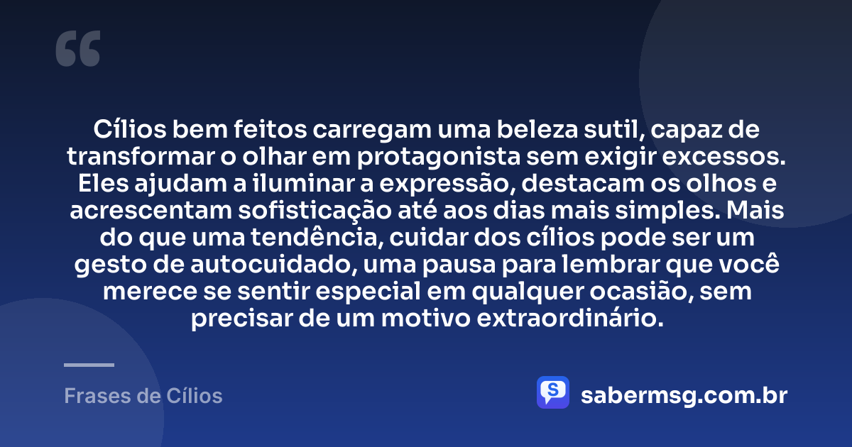 Cílios bem feitos carregam uma beleza sutil, capaz de transformar o olhar em protagonista sem exigir excessos. Eles ajudam a iluminar a expressão, destacam os olhos e acrescentam sofisticação até aos dias mais simples. Mais do que uma tendência, cuidar dos cílios pode ser um gesto de autocuidado, uma pausa para lembrar que você merece se sentir especial em qualquer ocasião, sem precisar de um motivo extraordinário. — Frases de Cílios
