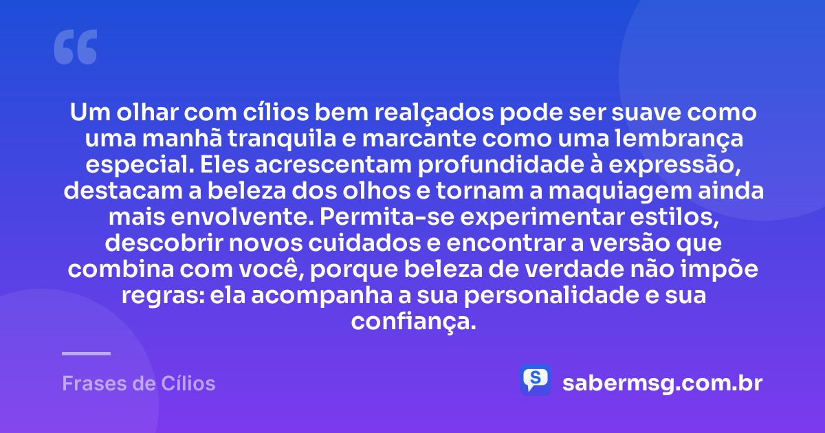 Um olhar com cílios bem realçados pode ser suave como uma manhã tranquila e marcante como uma lembrança especial. Eles acrescentam profundidade à expressão, destacam a beleza dos olhos e tornam a maquiagem ainda mais envolvente. Permita-se experimentar estilos, descobrir novos cuidados e encontrar a versão que combina com você, porque beleza de verdade não impõe regras: ela acompanha a sua personalidade e sua confiança. — Frases de Cílios