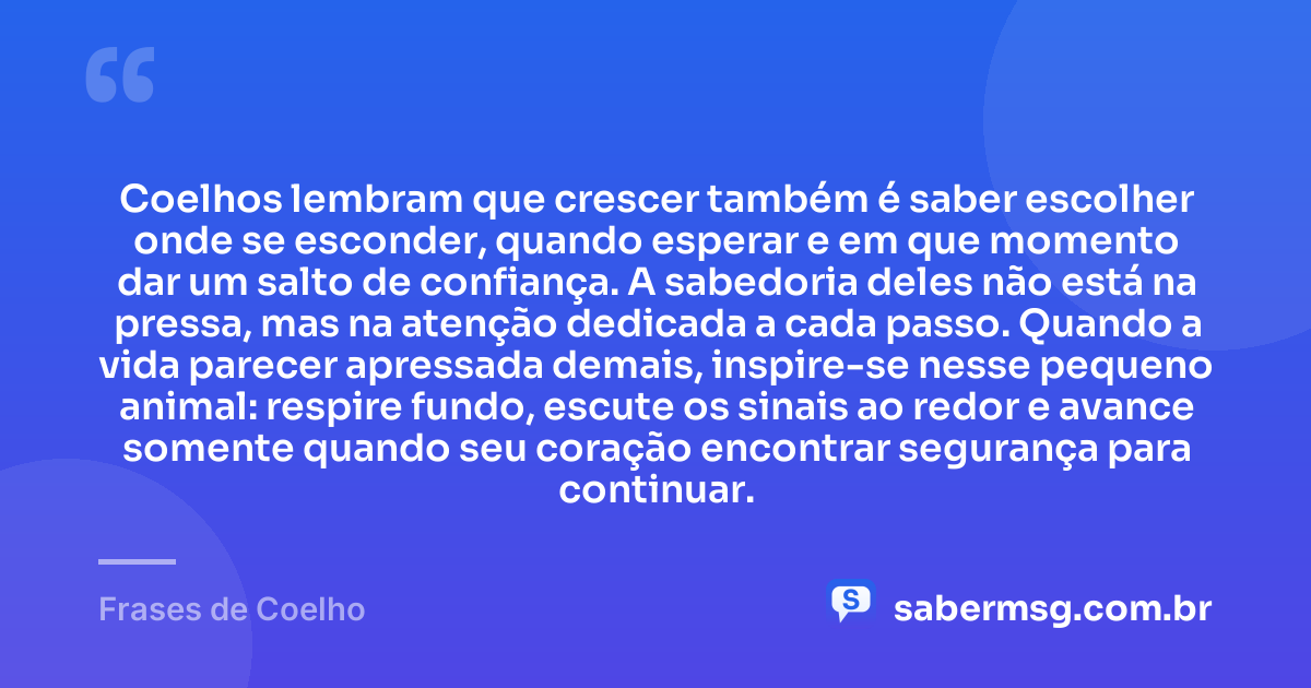 Coelhos lembram que crescer também é saber escolher onde se esconder, quando esperar e em que momento dar um salto de confiança. A sabedoria deles não está na pressa, mas na atenção dedicada a cada passo. Quando a vida parecer apressada demais, inspire-se nesse pequeno animal: respire fundo, escute os sinais ao redor e avance somente quando seu coração encontrar segurança para continuar. — Frases de Coelho