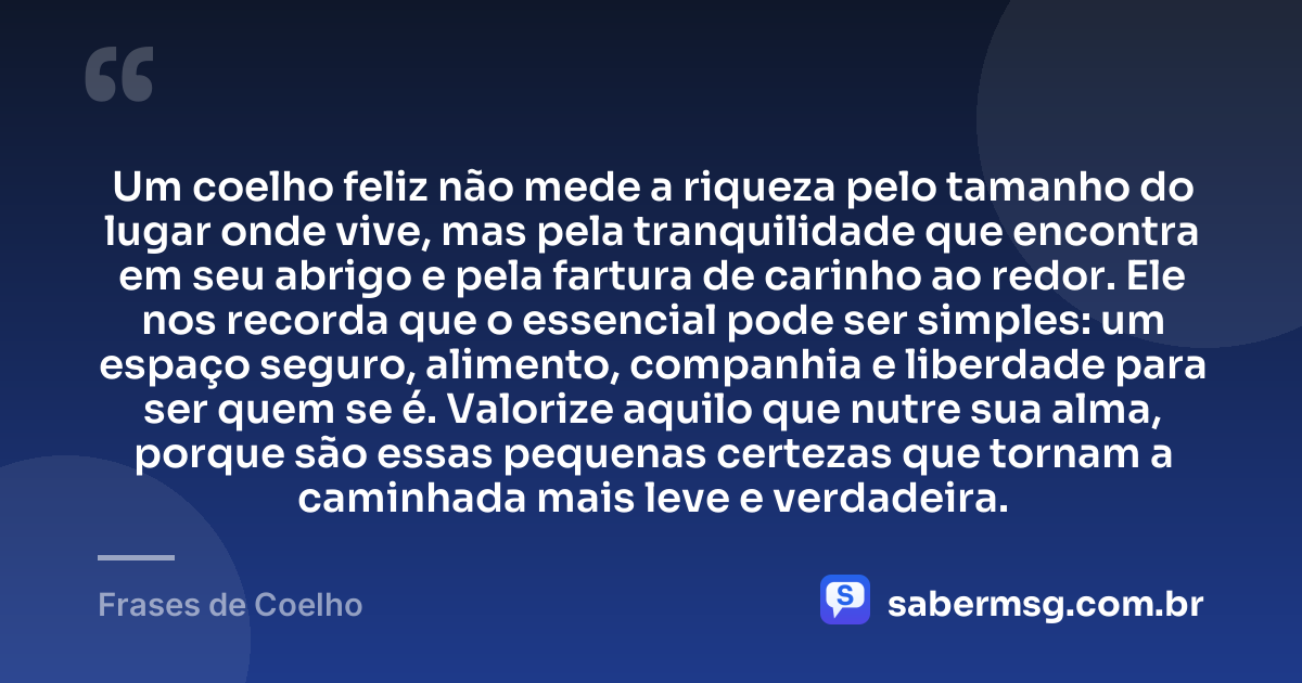 Um coelho feliz não mede a riqueza pelo tamanho do lugar onde vive, mas pela tranquilidade que encontra em seu abrigo e pela fartura de carinho ao redor. Ele nos recorda que o essencial pode ser simples: um espaço seguro, alimento, companhia e liberdade para ser quem se é. Valorize aquilo que nutre sua alma, porque são essas pequenas certezas que tornam a caminhada mais leve e verdadeira. — Frases de Coelho