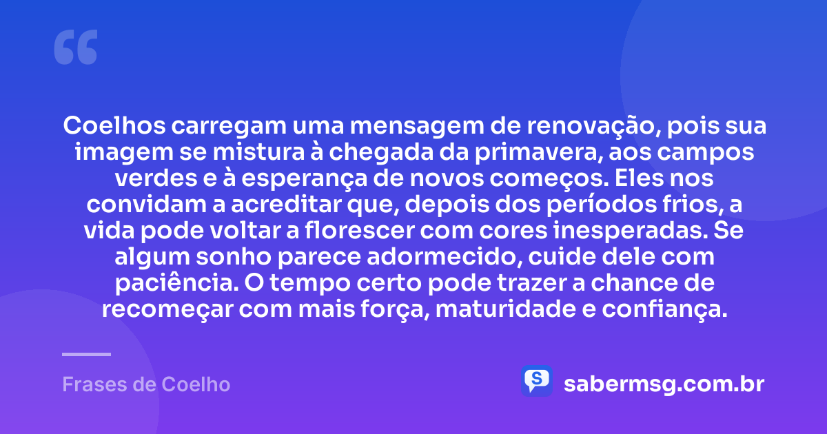 Coelhos carregam uma mensagem de renovação, pois sua imagem se mistura à chegada da primavera, aos campos verdes e à esperança de novos começos. Eles nos convidam a acreditar que, depois dos períodos frios, a vida pode voltar a florescer com cores inesperadas. Se algum sonho parece adormecido, cuide dele com paciência. O tempo certo pode trazer a chance de recomeçar com mais força, maturidade e confiança. — Frases de Coelho