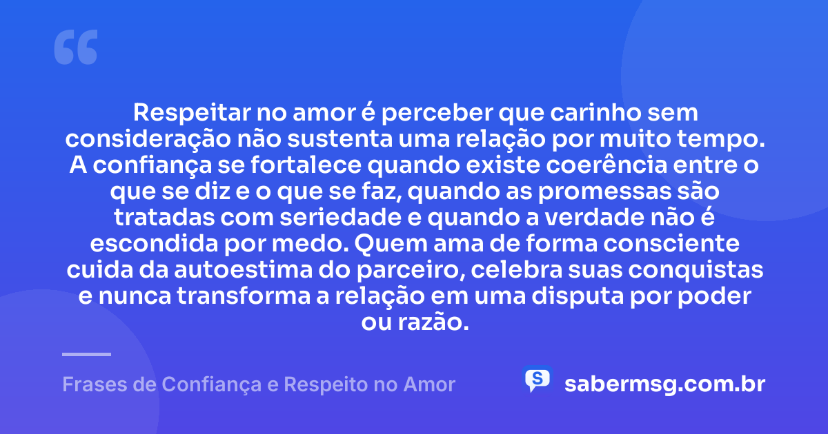 Respeitar no amor é perceber que carinho sem consideração não sustenta uma relação por muito tempo. A confiança se fortalece quando existe coerência entre o que se diz e o que se faz, quando as promessas são tratadas com seriedade e quando a verdade não é escondida por medo. Quem ama de forma consciente cuida da autoestima do parceiro, celebra suas conquistas e nunca transforma a relação em uma disputa por poder ou razão. — Frases de Confiança e Respeito no Amor