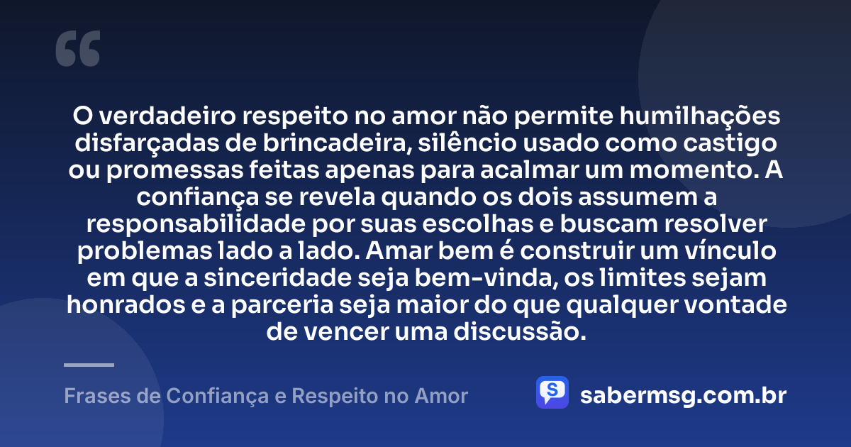 O verdadeiro respeito no amor não permite humilhações disfarçadas de brincadeira, silêncio usado como castigo ou promessas feitas apenas para acalmar um momento. A confiança se revela quando os dois assumem a responsabilidade por suas escolhas e buscam resolver problemas lado a lado. Amar bem é construir um vínculo em que a sinceridade seja bem-vinda, os limites sejam honrados e a parceria seja maior do que qualquer vontade de vencer uma discussão. — Frases de Confiança e Respeito no Amor